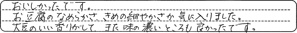おいしかったです。お豆腐のなめらかさ、きめの細やかさ気に入りました。大豆のいい香りがしいて、また味の濃いところもよかったです。
