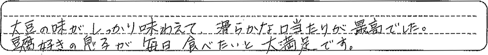 大豆の味がしっかり味わえて、滑らかな口当たりが最高でした。豆腐好きの息子が毎日食べたいと大満足です。