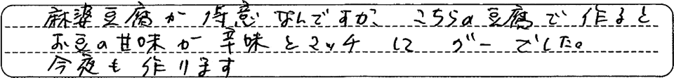 麻婆豆腐が得意なんですが、こちらの豆腐で作るとお豆の甘みが辛味とマッチしてグーでした。今夜も作ります。